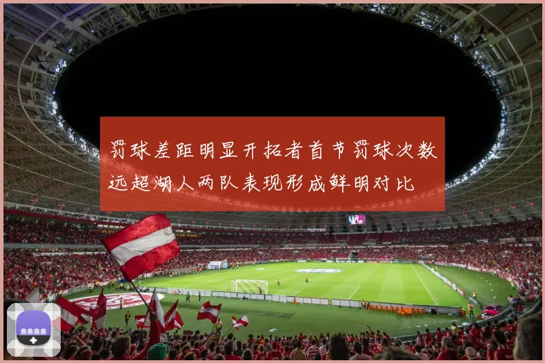 罚球差距明显开拓者首节罚球次数远超湖人两队表现形成鲜明对比