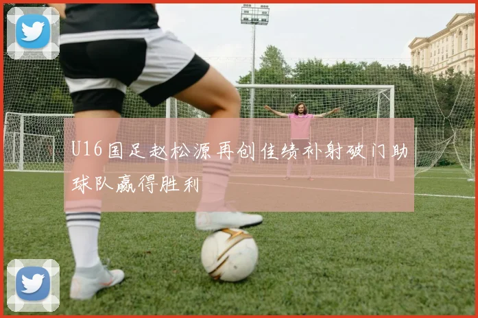 U16国足赵松源再创佳绩补射破门助球队赢得胜利