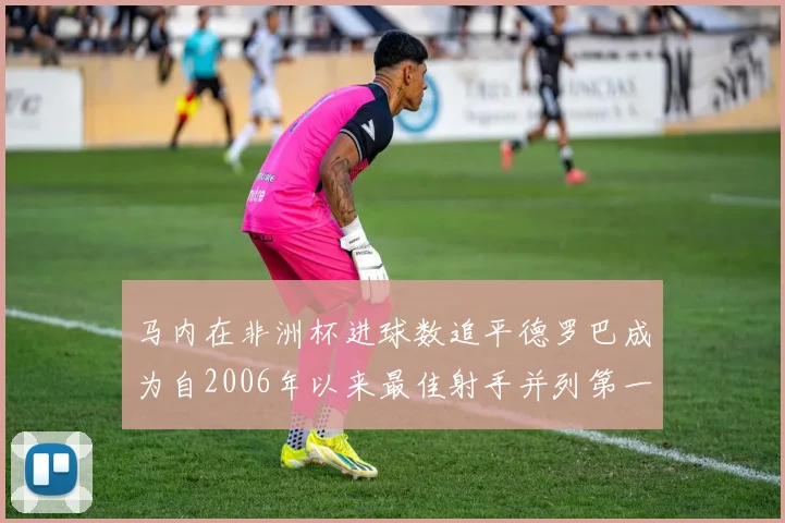 马内在非洲杯进球数追平德罗巴成为自2006年以来最佳射手并列第一人