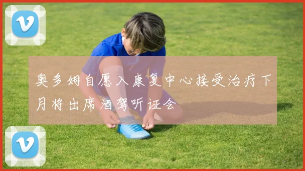 奥多姆自愿入康复中心接受治疗下月将出席酒驾听证会