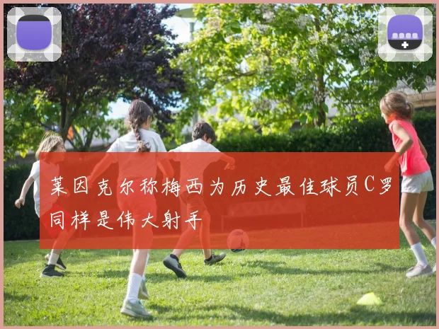 莱因克尔称梅西为历史最佳球员C罗同样是伟大射手