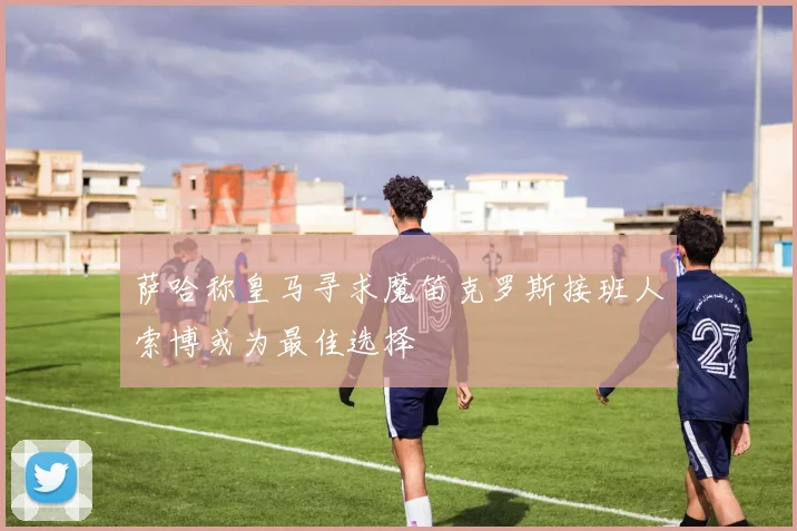 萨哈称皇马寻求魔笛克罗斯接班人索博或为最佳选择