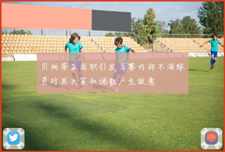 贝纳蒂亚离职引发马赛内部不满球员对其决策和说教产生敌意
