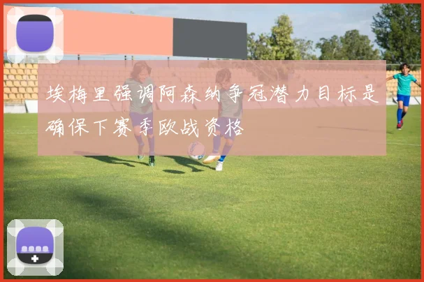 埃梅里强调阿森纳争冠潜力目标是确保下赛季欧战资格