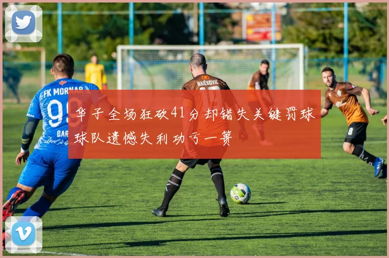 华子全场狂砍41分却错失关键罚球球队遗憾失利功亏一篑