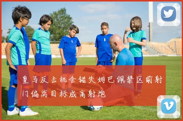 皇马反击机会错失姆巴佩禁区前射门偏离目标成高射炮