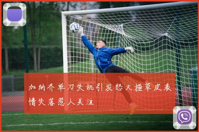 加纳乔单刀失机引发怒火捶草皮表情失落惹人关注