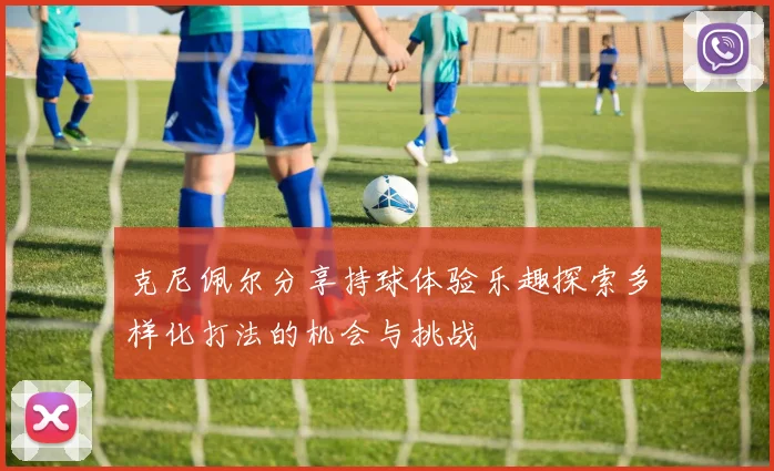 克尼佩尔分享持球体验乐趣探索多样化打法的机会与挑战