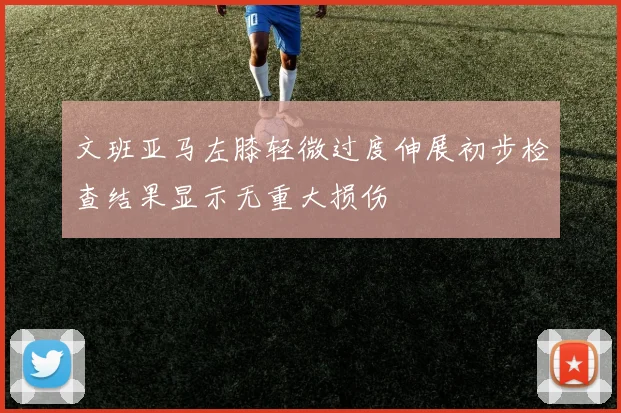 文班亚马左膝轻微过度伸展初步检查结果显示无重大损伤