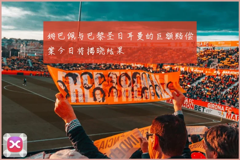 姆巴佩与巴黎圣日耳曼的巨额赔偿案今日将揭晓结果