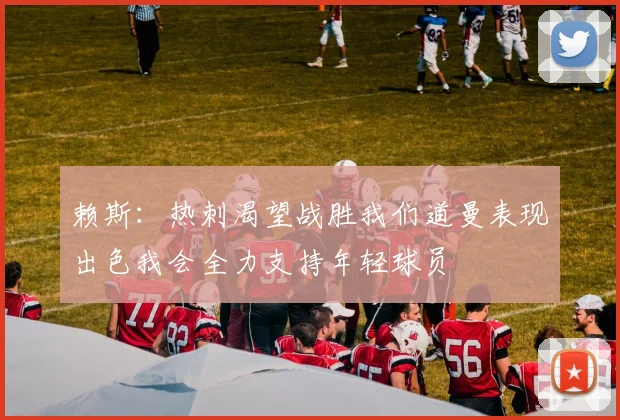赖斯：热刺渴望战胜我们道曼表现出色我会全力支持年轻球员