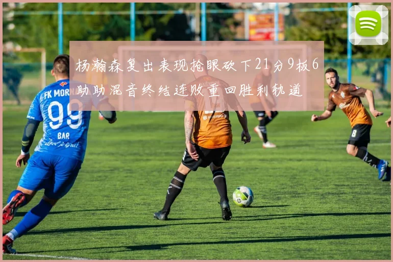 杨瀚森复出表现抢眼砍下21分9板6助助混音终结连败重回胜利轨道