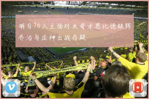 明日76人主场对决奇才恩比德缺阵乔治与庄神出战存疑