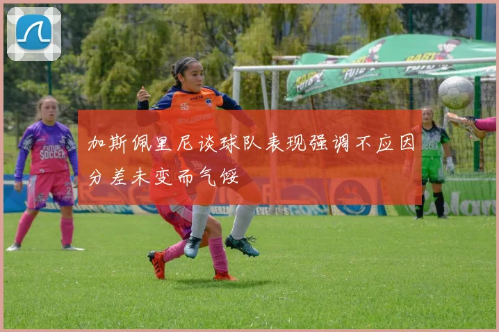 加斯佩里尼谈球队表现强调不应因分差未变而气馁