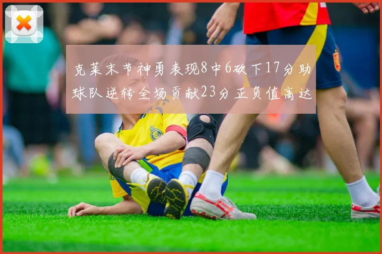 克莱末节神勇表现8中6砍下17分助球队逆转全场贡献23分正负值高达15