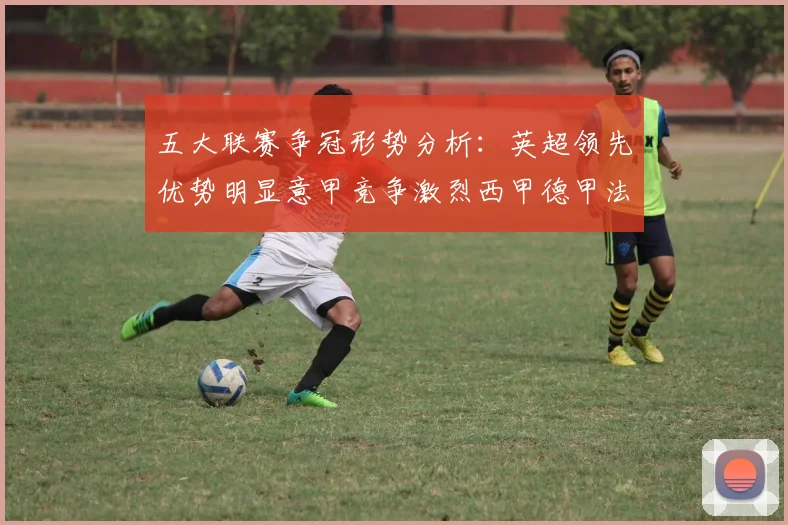 五大联赛争冠形势分析：英超领先优势明显意甲竞争激烈西甲德甲法甲差距各异