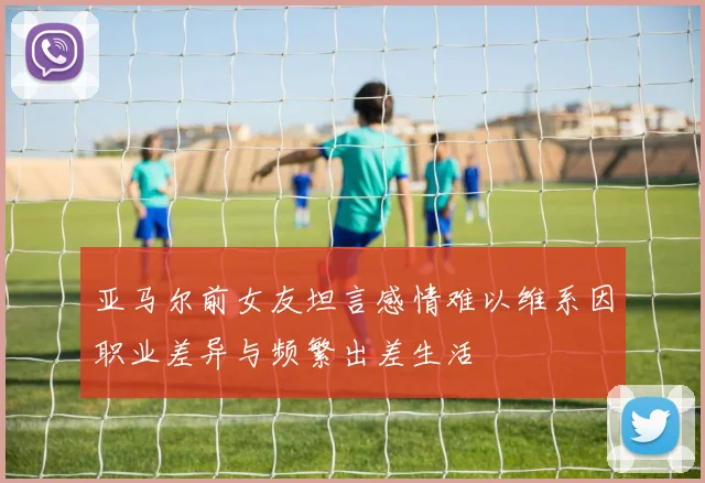亚马尔前女友坦言感情难以维系因职业差异与频繁出差生活