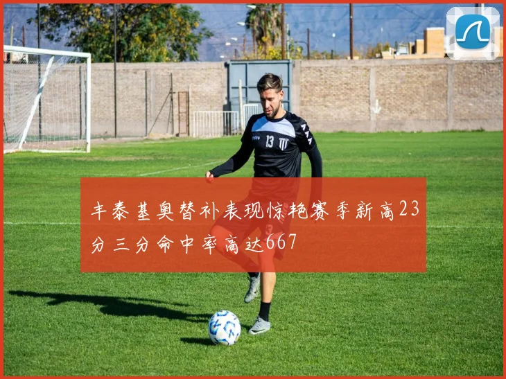 丰泰基奥替补表现惊艳赛季新高23分三分命中率高达667
