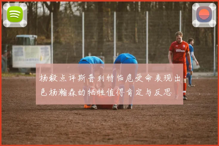 杨毅点评斯普利特临危受命表现出色杨瀚森的牺牲值得肯定与反思