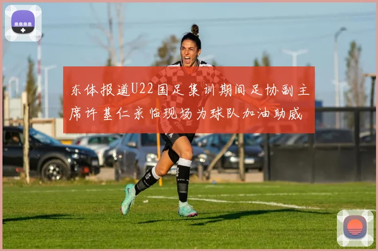 东体报道U22国足集训期间足协副主席许基仁亲临现场为球队加油助威