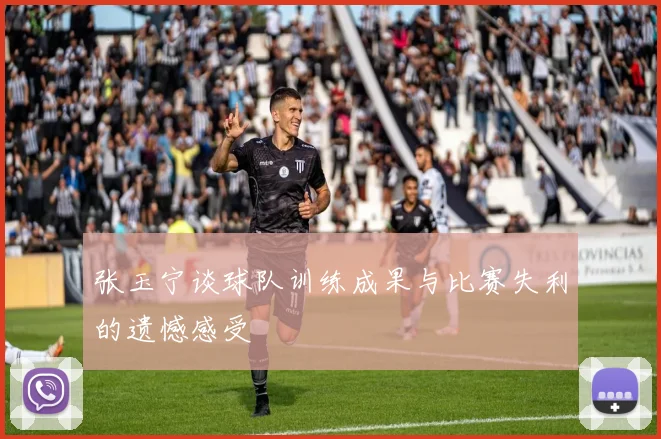 张玉宁谈球队训练成果与比赛失利的遗憾感受