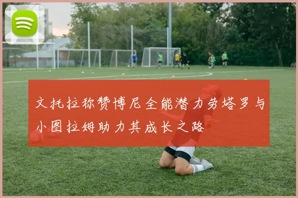文托拉称赞博尼全能潜力劳塔罗与小图拉姆助力其成长之路