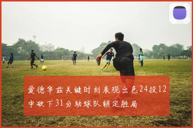 爱德华兹关键时刻表现出色24投12中砍下31分助球队锁定胜局