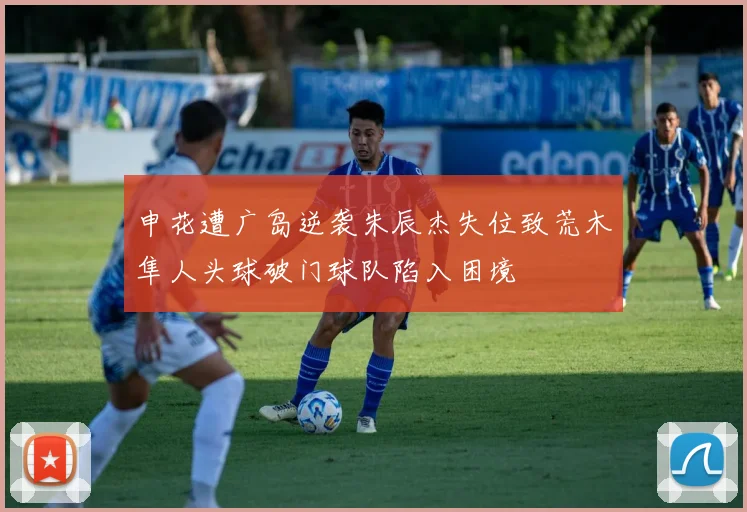申花遭广岛逆袭朱辰杰失位致荒木隼人头球破门球队陷入困境