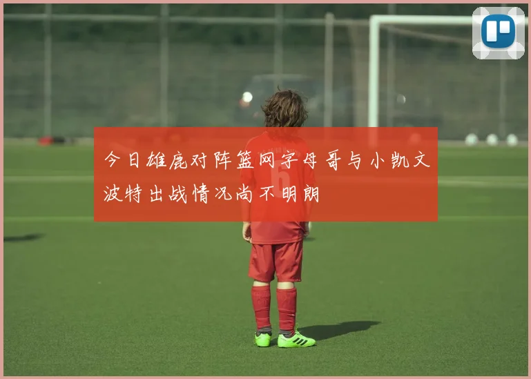今日雄鹿对阵篮网字母哥与小凯文波特出战情况尚不明朗