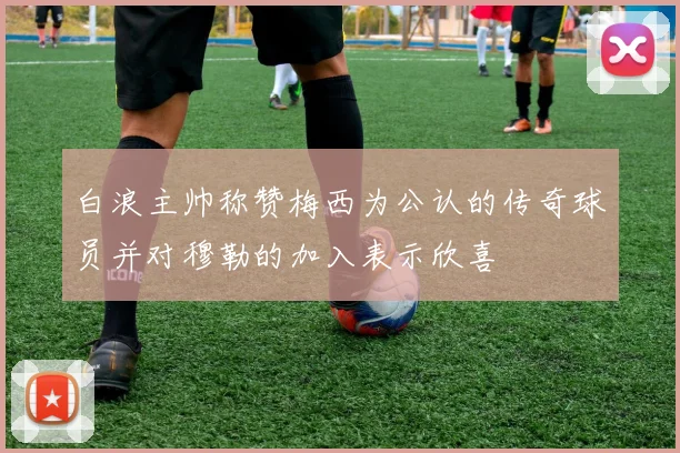 白浪主帅称赞梅西为公认的传奇球员并对穆勒的加入表示欣喜
