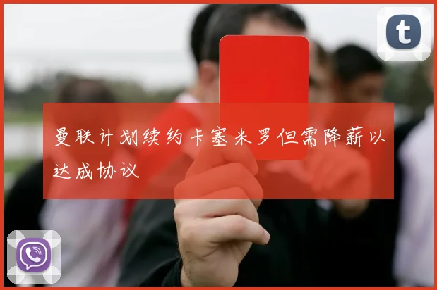 曼联计划续约卡塞米罗但需降薪以达成协议