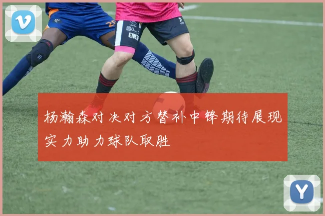 杨瀚森对决对方替补中锋期待展现实力助力球队取胜