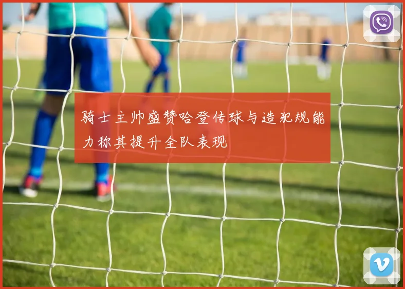 骑士主帅盛赞哈登传球与造犯规能力称其提升全队表现