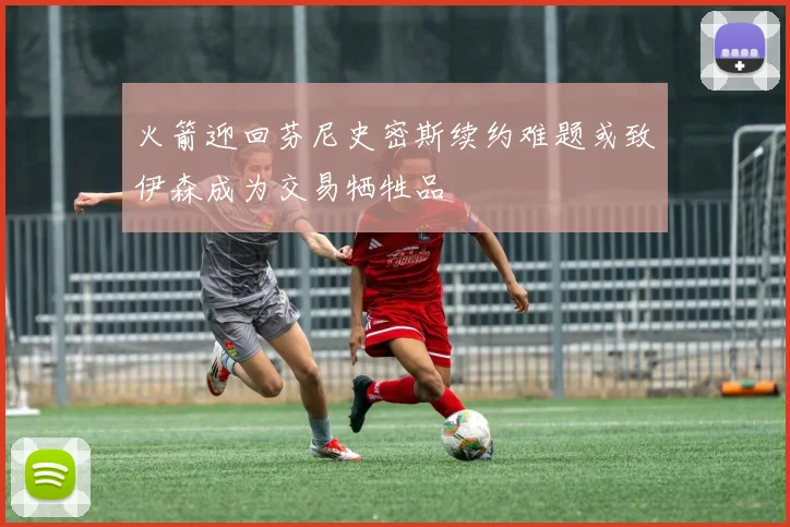 火箭迎回芬尼史密斯续约难题或致伊森成为交易牺牲品