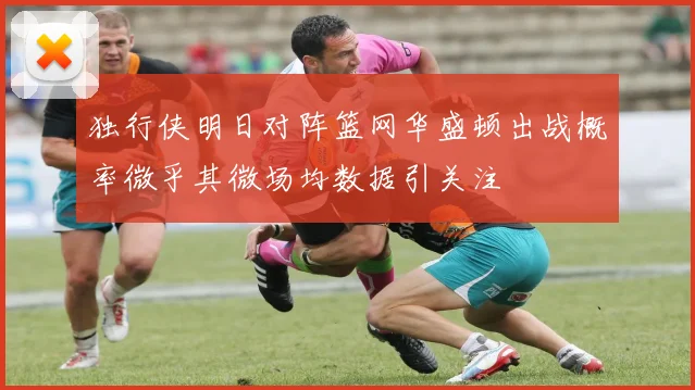 独行侠明日对阵篮网华盛顿出战概率微乎其微场均数据引关注