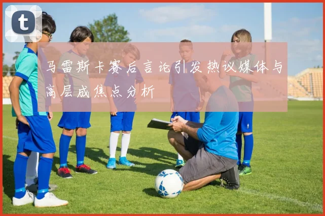马雷斯卡赛后言论引发热议媒体与高层成焦点分析