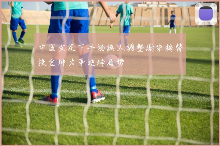 中国女足下半场换人调整谢宗梅替换金坤力争逆转局势