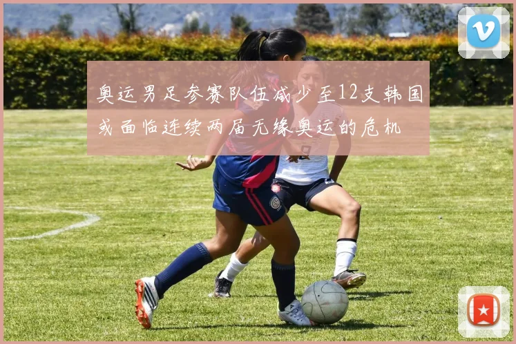 奥运男足参赛队伍减少至12支韩国或面临连续两届无缘奥运的危机