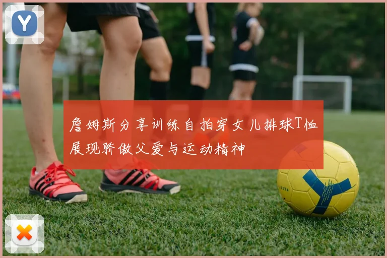 詹姆斯分享训练自拍穿女儿排球T恤展现骄傲父爱与运动精神