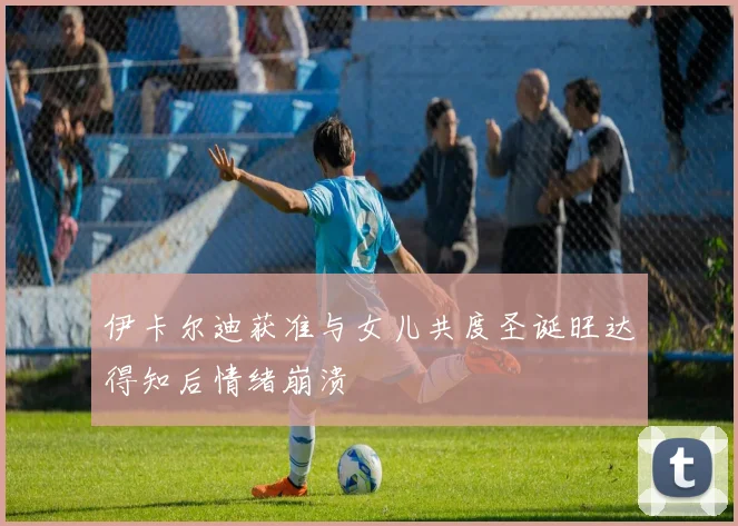 伊卡尔迪获准与女儿共度圣诞旺达得知后情绪崩溃