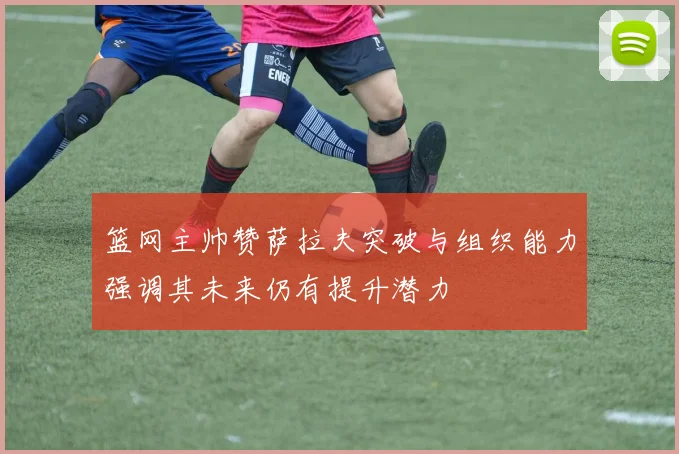 篮网主帅赞萨拉夫突破与组织能力强调其未来仍有提升潜力