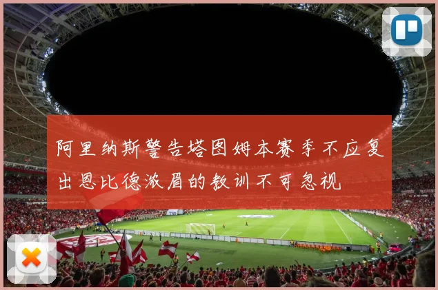 阿里纳斯警告塔图姆本赛季不应复出恩比德浓眉的教训不可忽视