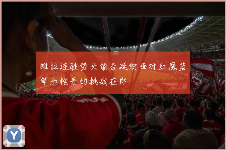 维拉连胜势头能否延续面对红魔蓝军和枪手的挑战在即