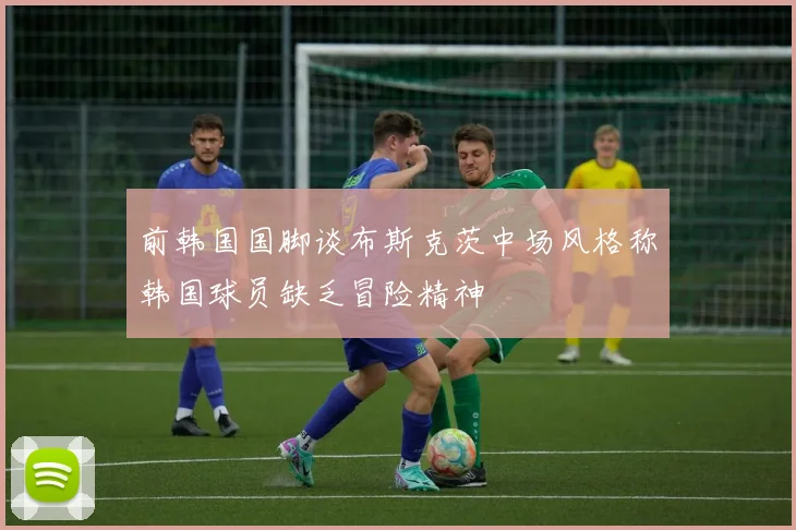 前韩国国脚谈布斯克茨中场风格称韩国球员缺乏冒险精神