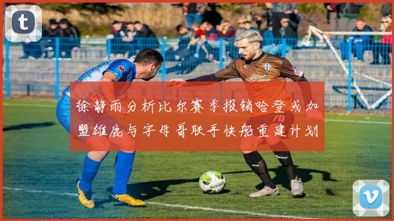 徐静雨分析比尔赛季报销哈登或加盟雄鹿与字母哥联手快船重建计划全面启动